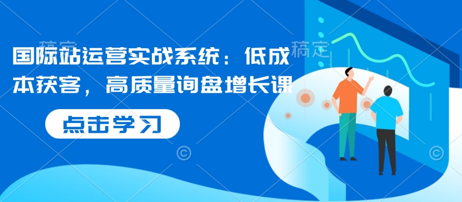 国际站运营实战系统：低成本获客，高质量询盘增长课-生财社