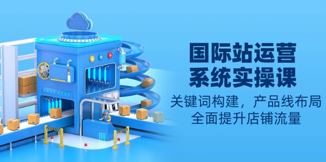 国际站运营系统实操课：关键词构建，产品线布局，全面提升店铺流量-生财社
