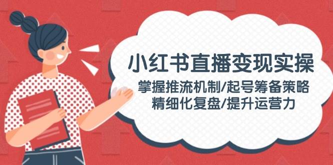 小红书直播变现实操：掌握推流机制/起号筹备策略/精细化复盘/提升运营力-生财社