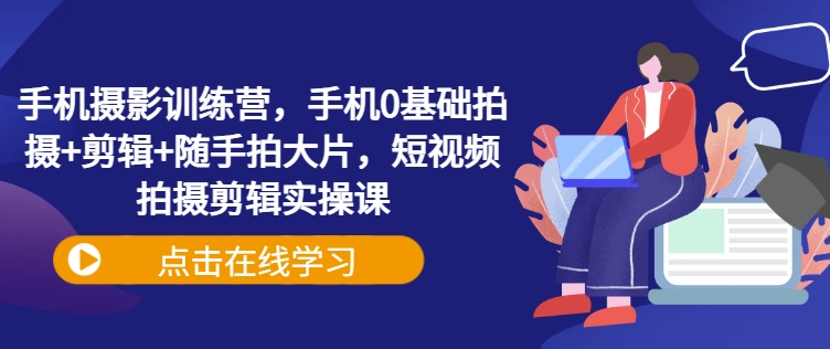 手机摄影训练营，手机0基础拍摄+剪辑+随手拍大片，短视频拍摄剪辑实操课-生财社