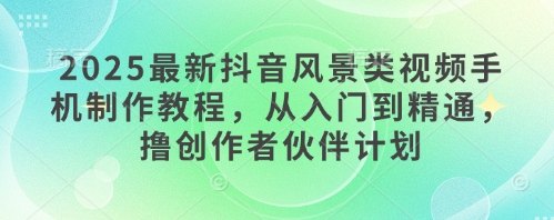 2025最新抖音风景类视频手机制作教程，从入门到精通，撸创作者伙伴计划-生财社