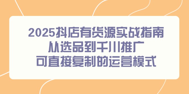 2025抖店有货源实战指南，从选品到千川推广，可直接复制的运营模式-生财社