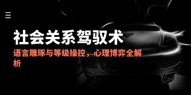 2025社会关系驾驭术，语言雕琢与等级操控，心理博弈全解析-生财社