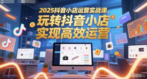 2025抖音小店运营实战课，玩转抖音小店，实现高效运营-生财社