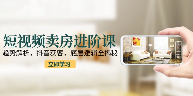 短视频卖房进阶课：趋势解析，抖音获客，底层逻辑全揭秘-生财社