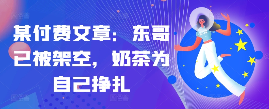 某付费文章：东哥已被架空，奶茶为自己挣扎!!-生财社