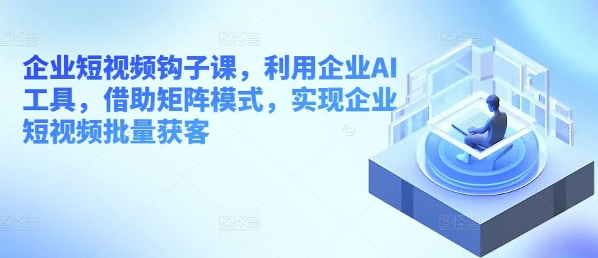 企业短视频钩子课，利用企业AI工具，借助矩阵模式，实现企业短视频批量获客-生财社
