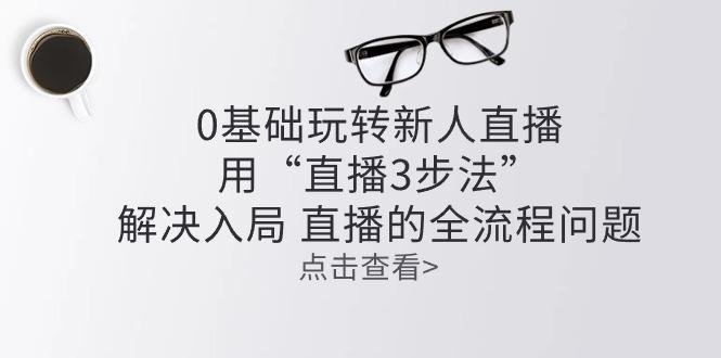 零基础玩转新人直播：用“直播3步法”解决入局 直播全流程问题-生财社