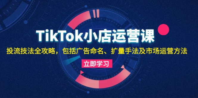 TikTok小店运营课：投流技法全攻略，包括广告命名 扩量手法及市场运营方法-生财社