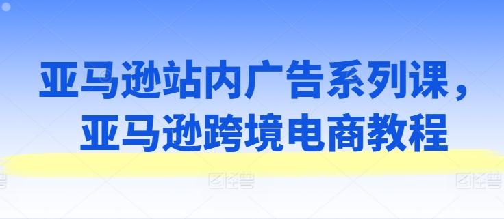 亚马逊站内广告系列课，亚马逊跨境电商教程-生财社