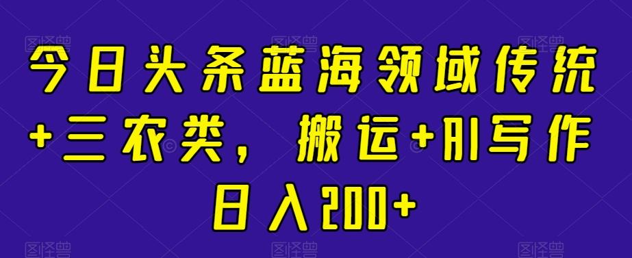 今日头条蓝海领域传统+三农类，搬运+AI写作日入200+-生财社