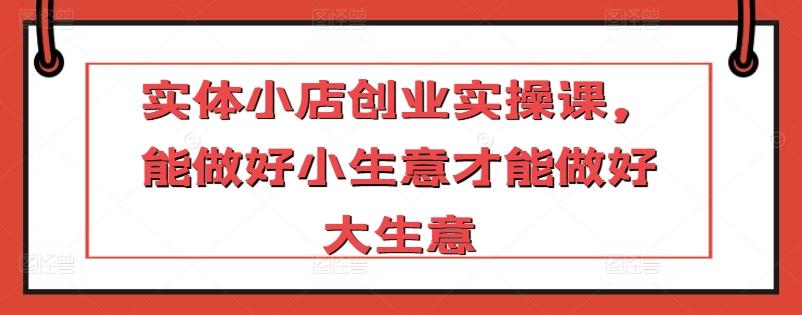 实体小店创业实操课，能做好小生意才能做好大生意-生财社