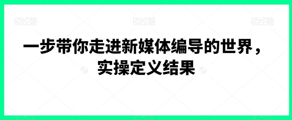 一步带你走进新媒体编导的世界，实操定义结果-生财社