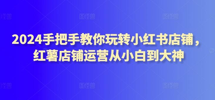 2024手把手教你玩转小红书店铺，红薯店铺运营从小白到大神-生财社