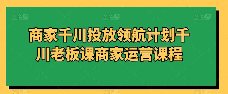 商家千川投放领航计划千川老板课商家运营课程-生财社