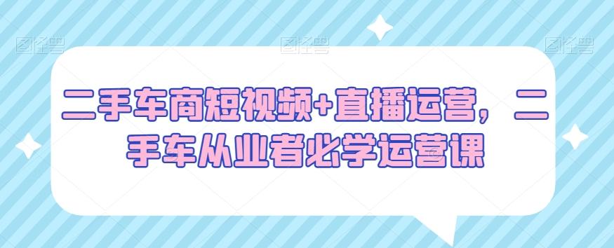 二手车商短视频+直播运营，二手车从业者必学运营课-生财社