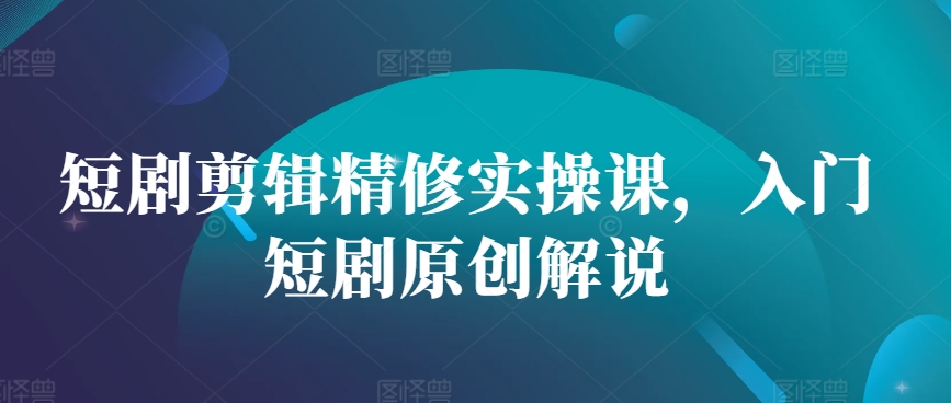短剧剪辑精修实操课，入门短剧原创解说-生财社