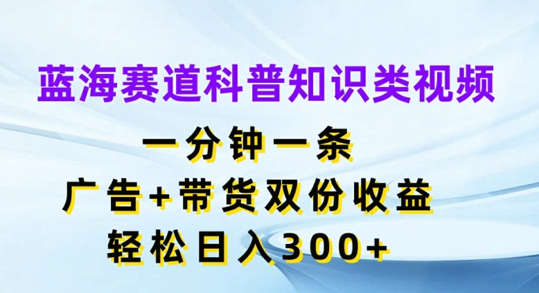 蓝海赛道科普知识类视频，一分钟一条，广告+带货双份收益，轻松日入300+【揭秘】-生财社