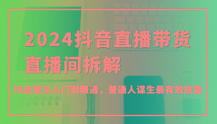 2024抖音直播带货直播间拆解，抖运营从入门到精通，普通人谋生最有效技能-生财社