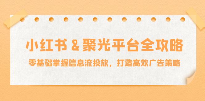 小红薯&聚光平台全攻略：零基础掌握信息流投放，打造高效广告策略-生财社
