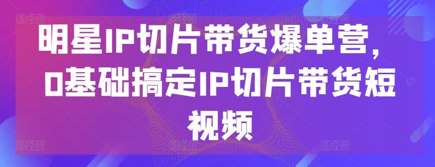明星IP切片带货爆单营，0基础搞定IP切片带货短视频-生财社