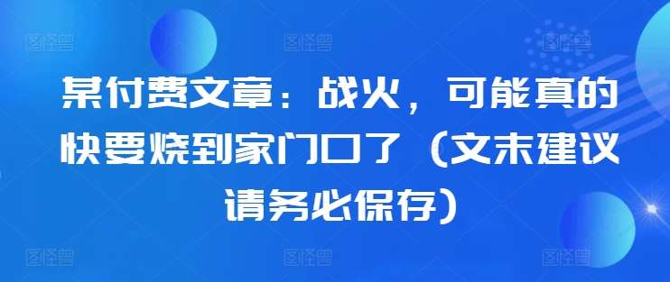 某付费文章：战火，可能真的快要烧到家门口了 (文末建议请务必保存)-生财社