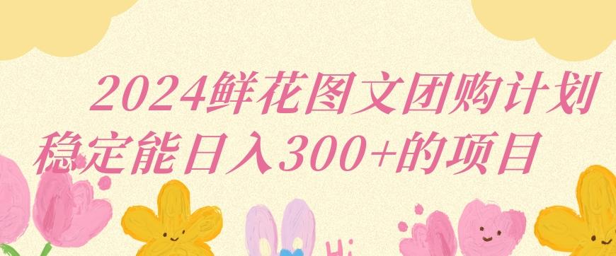 2024鲜花图文团购计划小白能稳定每日收入三位数的项目【揭秘】-生财社