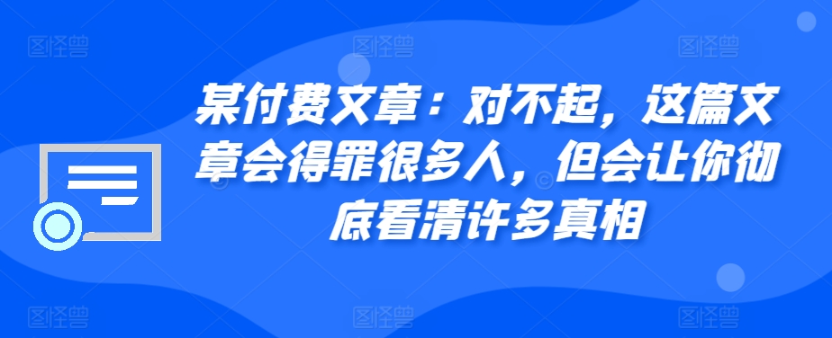 某付费文章：对不起，这篇文章会得罪很多人，但会让你彻底看清许多真相-生财社