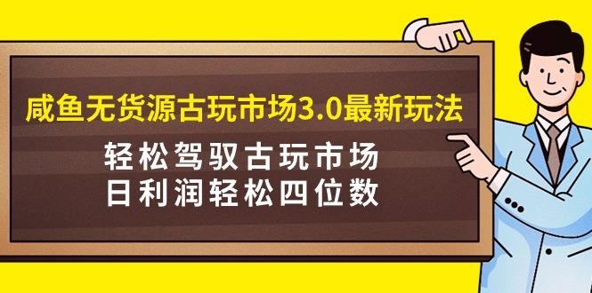 (9337期)咸鱼无货源古玩市场3.0最新玩法，轻松驾驭古玩市场，日利润轻松四位数！…-生财社