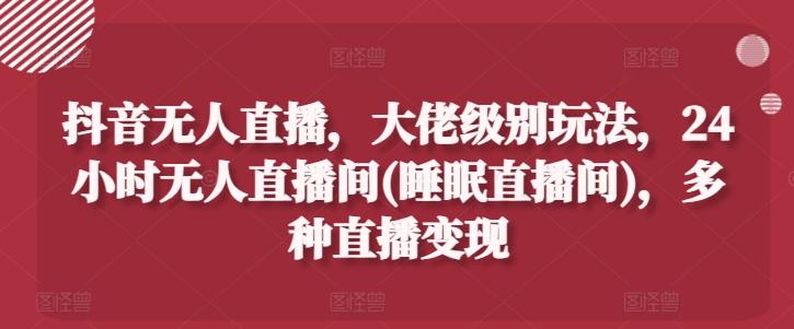 抖音无人直播，大佬级别玩法，24小时无人直播间(睡眠直播间)，多种直播变现【揭秘】-生财社