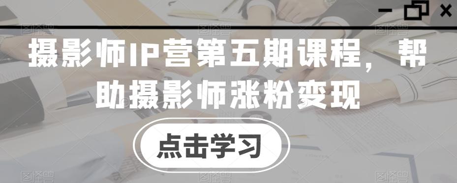 摄影师IP营第五期课程，帮助摄影师涨粉变现-生财社