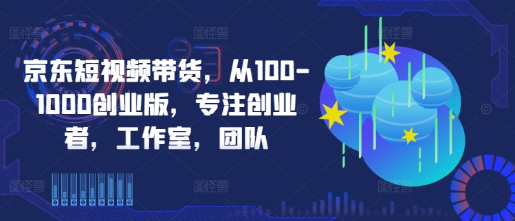 京东短视频带货，从100-1000创业版，专注创业者，工作室，团队-生财社