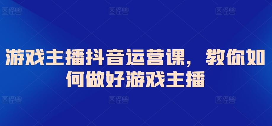 游戏主播抖音运营课，教你如何做好游戏主播-生财社