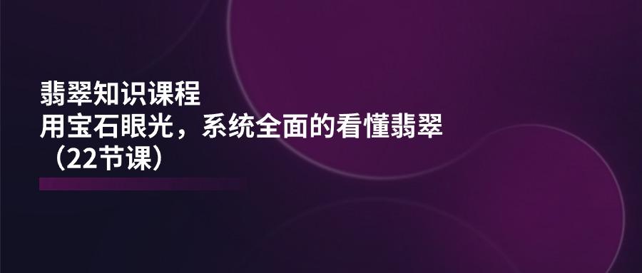 翡翠知识课程，用宝石眼光，系统全面的看懂翡翠(22节课-生财社