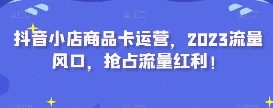 抖音小店商品卡运营，2023流量风口，抢占流量红利！-生财社