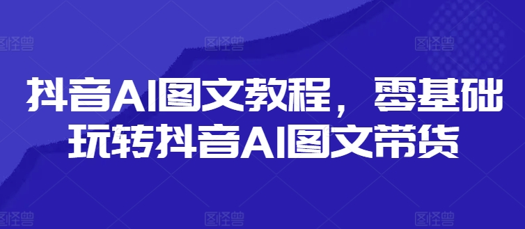 抖音AI图文教程，零基础玩转抖音AI图文带货-生财社