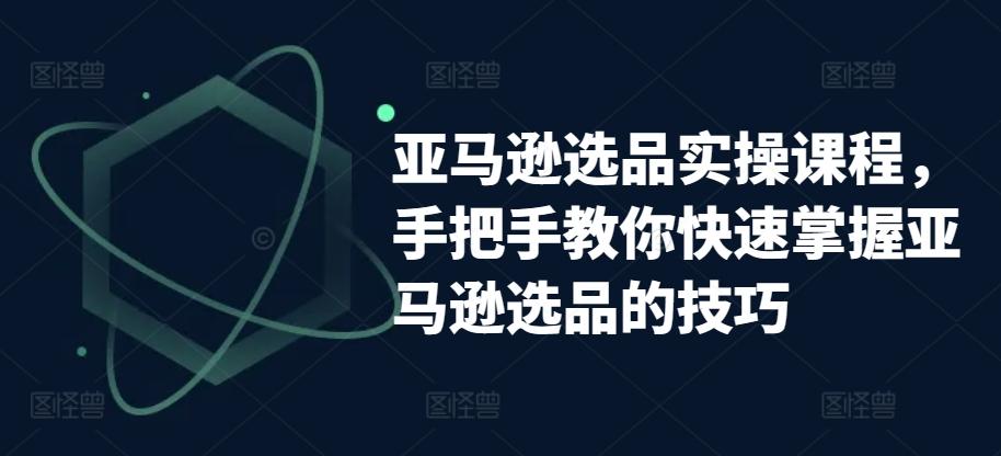 亚马逊选品实操课程，手把手教你快速掌握亚马逊选品的技巧-生财社