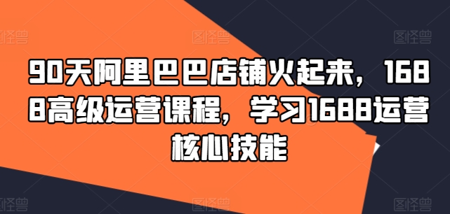 90天阿里巴巴店铺火起来，1688高级运营课程，学习1688运营核心技能-生财社