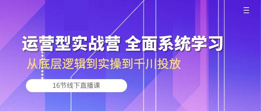 运营型实战营 全面系统学习-从底层逻辑到实操到千川投放(16节线下直播课-生财社