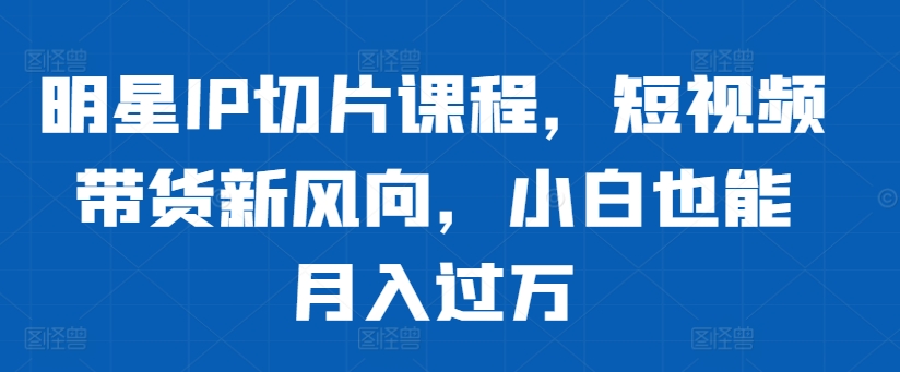 明星IP切片课程，短视频带货新风向，小白也能月入过万-生财社